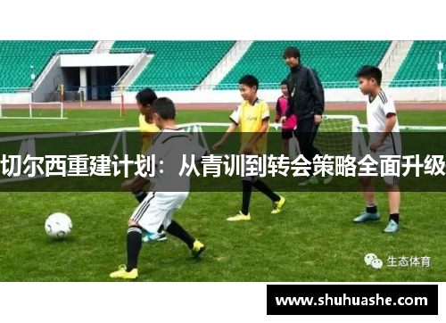 切尔西重建计划:从青训到转会策略全面升级 切尔西重建计划:从青训到转会策略全面升级